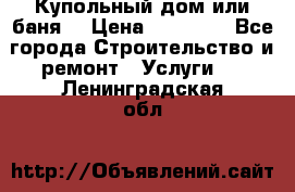 Купольный дом или баня  › Цена ­ 68 000 - Все города Строительство и ремонт » Услуги   . Ленинградская обл.